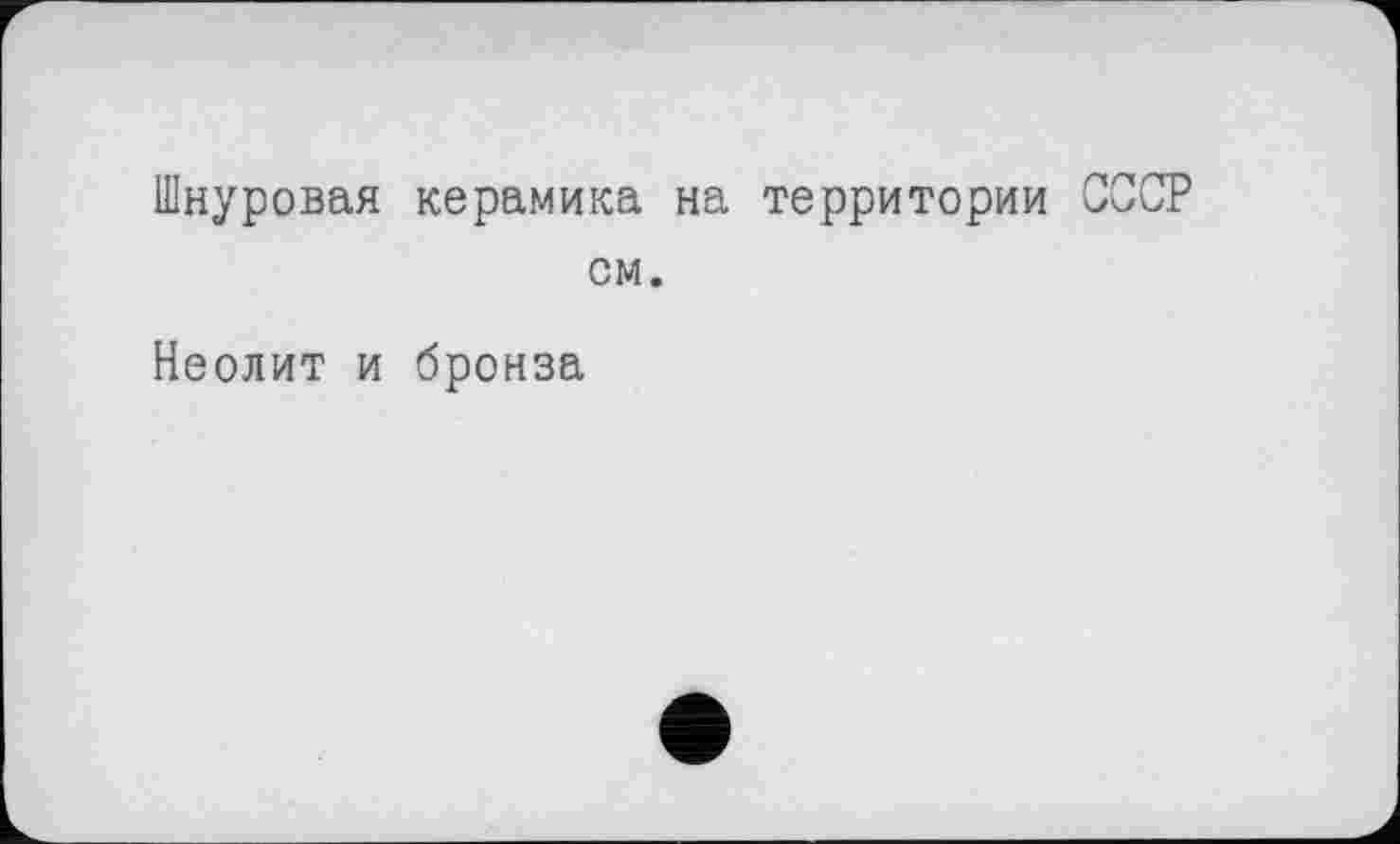 ﻿Шнуровая керамика на территории СССР см.
Неолит и бронза